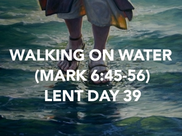 WALKING ON WATER (MARK 6:45-56) LENT DAY 39