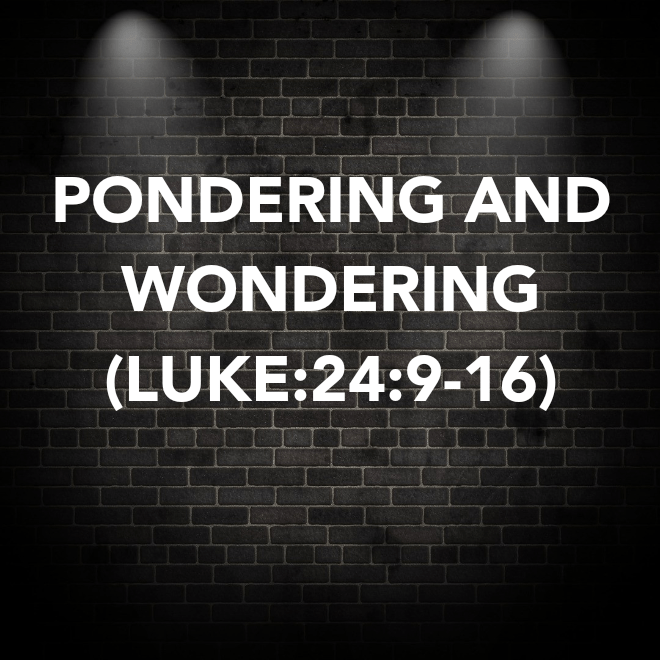PONDERING AND WONDERING&nbsp;(LUKE:24:9-16)